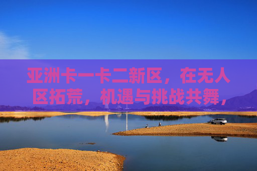 亚洲卡一卡二新区，在无人区拓荒，机遇与挑战共舞，亚洲卡一卡二新区，无人区拓荒，机遇与挑战共舞