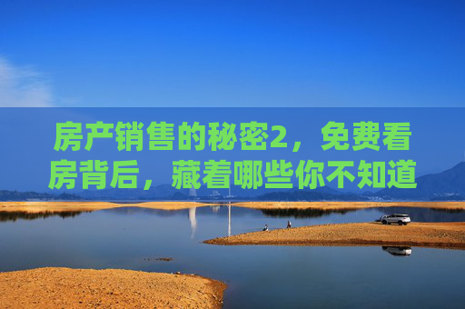 房产销售的秘密2，免费看房背后，藏着哪些你不知道的套路？免费看房套路，房产销售不会告诉你的秘密