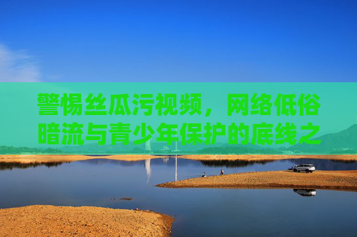 警惕丝瓜污视频，网络低俗暗流与青少年保护的底线之战，丝瓜污视频，网络低俗暗流与青少年保护底线之战