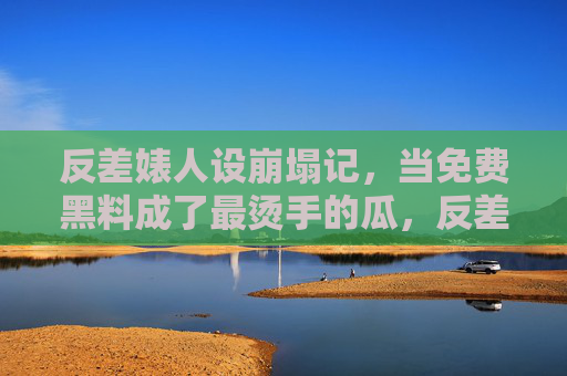 反差婊人设崩塌记，当免费黑料成了最烫手的瓜，反差婊塌房，免费黑料成最烫手瓜