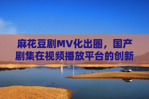 麻花豆剧MV化出圈，国产剧集在视频播放平台的创新表达与破圈之路，麻花豆剧MV化出圈，国产剧集视频平台的创新表达与破圈之路