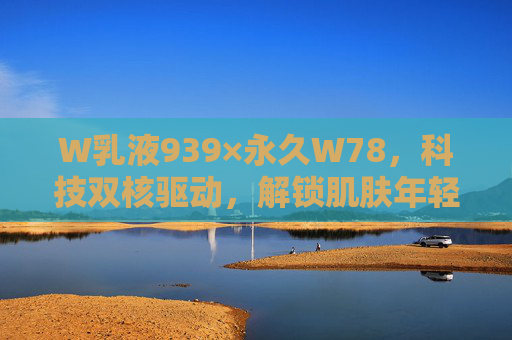 W乳液939×永久W78，科技双核驱动，解锁肌肤年轻永动密码，W乳液科技双核驱动，解锁肌肤年轻永动密码
