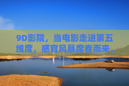 9D影院，当电影走进第五维度，感官风暴席卷而来，9D影院，第五维度感官风暴