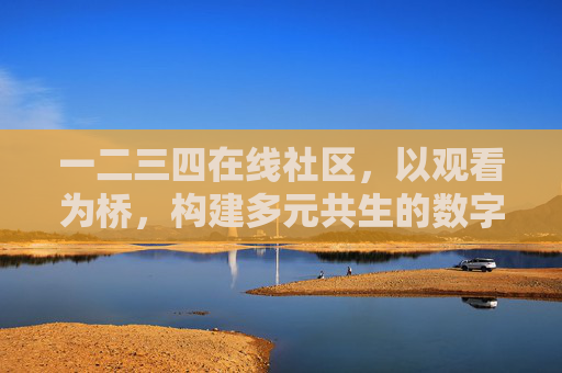 一二三四在线社区，以观看为桥，构建多元共生的数字邻里，观看为桥，多元共生数字邻里