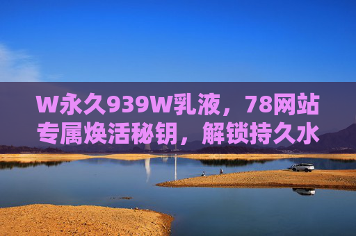W永久939W乳液，78网站专属焕活秘钥，解锁持久水润肌，W永久939W乳液，78网站专属焕活秘钥，解锁持久水润肌