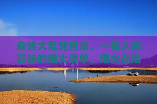 杂烩大乱炖目录，一锅人间百味的烟火清单，烟火杂烩，一锅人间百味清单