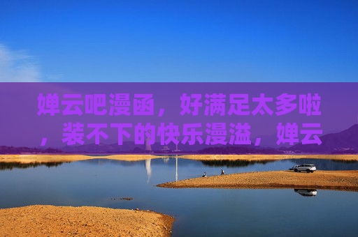 婵云吧漫函，好满足太多啦，装不下的快乐漫溢，婵云吧漫函，装不下的快乐漫溢