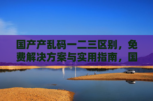 国产产乱码一二三区别，免费解决方案与实用指南，国产乱码一二三区别，免费解决方案与实用指南