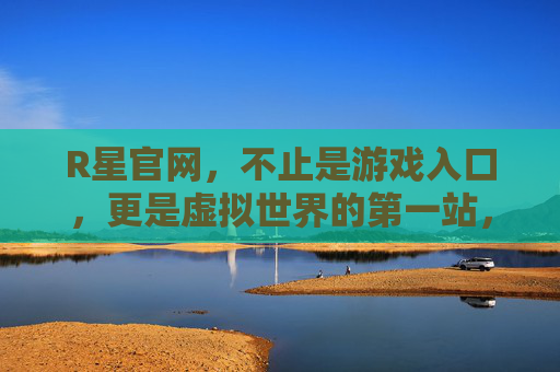 R星官网，不止是游戏入口，更是虚拟世界的第一站，R星官网，不止游戏入口，更是虚拟世界第一站