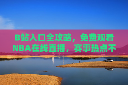 B站入口全攻略，免费观看NBA在线直播，赛事热点不错过，B站NBA直播全攻略，免费观看+赛事热点不错过