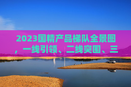 2023国精产品梯队全景图，一线引领、二线突围、三线深耕，2023国精产品梯队全景图，一线引领、二线突围、三线深耕