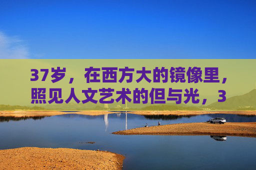 37岁，在西方大的镜像里，照见人文艺术的但与光，37岁西方镜像，人文艺术的暗与光