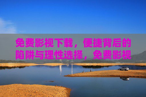 免费影视下载，便捷背后的陷阱与理性选择，免费影视下载，便捷背后的陷阱与理性选择