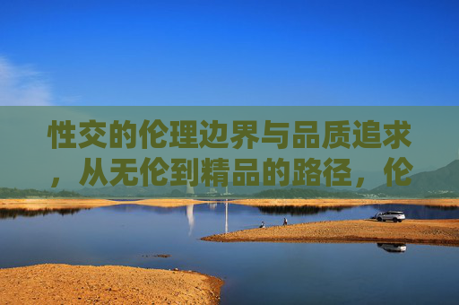 性交的伦理边界与品质追求，从无伦到精品的路径，伦理边界与品质追求，性行为从无伦到精品的路径