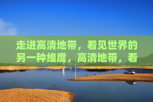走进高清地带，看见世界的另一种维度，高清地带，看见世界的另一种维度