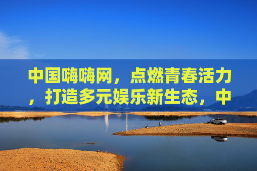 中国嗨嗨网，点燃青春活力，打造多元娱乐新生态，中国嗨嗨网，点燃青春活力，打造多元娱乐新生态