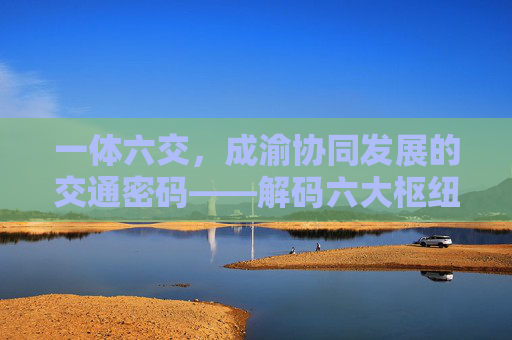 一体六交，成渝协同发展的交通密码——解码六大枢纽支点，一体六交，成渝协同发展的交通密码