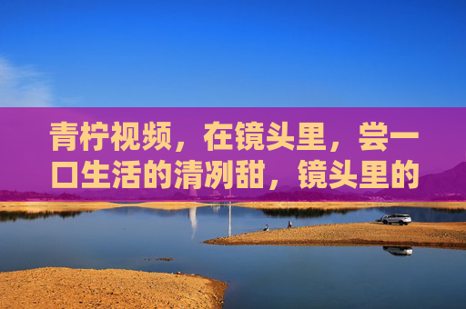 青柠视频，在镜头里，尝一口生活的清冽甜，镜头里的青柠，尝生活的清冽甜