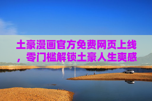 土豪漫画官方免费网页上线，零门槛解锁土豪人生爽感阅读，土豪漫画官方免费网页上线，零门槛解锁土豪人生爽感