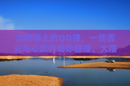 大摆锤上的QQ弹，一场舌尖与心跳的奇妙碰撞，大摆锤QQ弹，舌尖与心跳的奇妙碰撞
