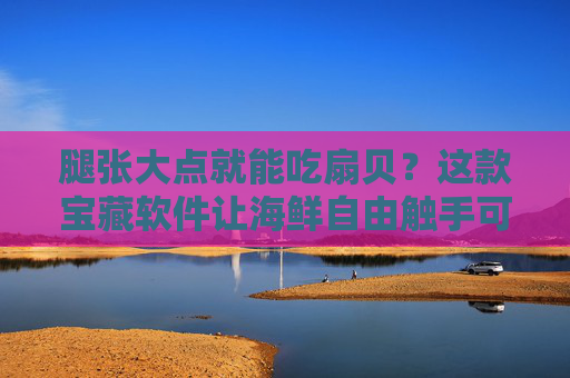 腿张大点就能吃扇贝？这款宝藏软件让海鲜自由触手可及！宝藏软件让海鲜自由触手可及！