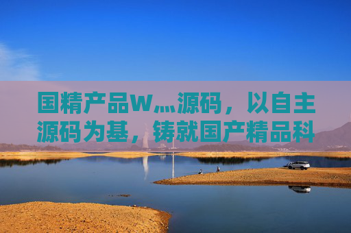 国精产品W灬源码，以自主源码为基，铸就国产精品科技标杆，自主源码铸就国精科技标杆