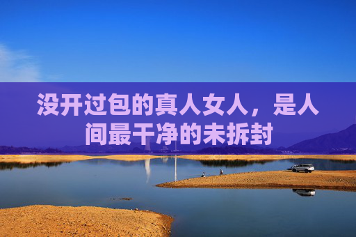 没开过包的真人女人，是人间最干净的未拆封