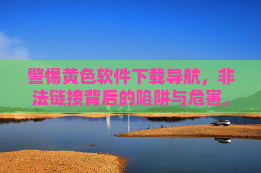 警惕黄色软件下载导航，非法链接背后的陷阱与危害，警惕黄色软件下载导航，非法链接的陷阱与危害