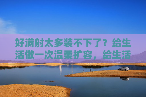 好满射太多装不下了？给生活做一次温柔扩容，给生活温柔扩容