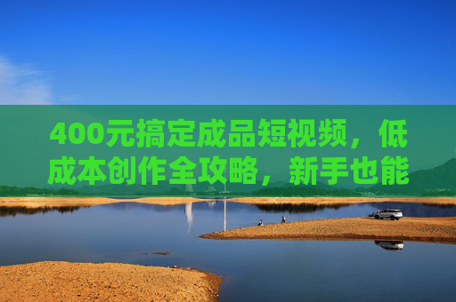 400元搞定成品短视频，低成本创作全攻略，新手也能快速上手，400元搞定成品短视频，低成本创作全攻略，新手快速上手指南