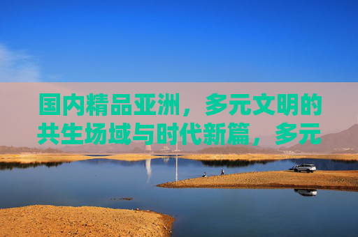 国内精品亚洲，多元文明的共生场域与时代新篇，多元共生 亚洲新篇