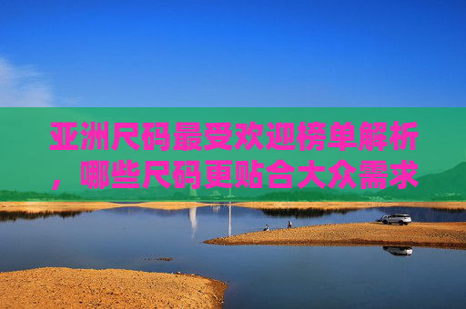 亚洲尺码最受欢迎榜单解析，哪些尺码更贴合大众需求？亚洲尺码最受欢迎榜单，贴合大众需求的尺码解析
