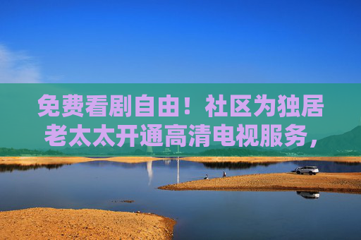 免费看剧自由！社区为独居老太太开通高清电视服务，暖心又贴心，社区开通免费高清电视服务，独居老太太暖心看剧自由