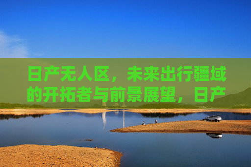 日产无人区，未来出行疆域的开拓者与前景展望，日产无人区，未来出行的开拓者与展望