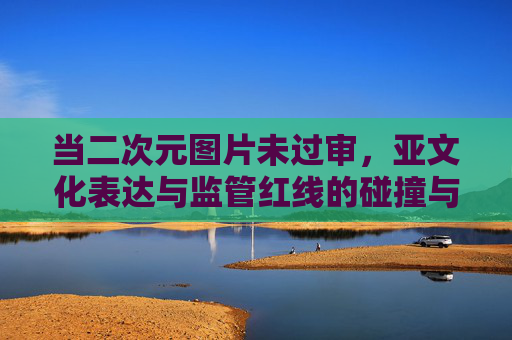当二次元图片未过审，亚文化表达与监管红线的碰撞与调和，二次元图片未过审，亚文化表达与监管红线的碰撞与调和