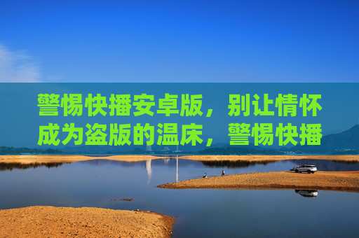 警惕快播安卓版，别让情怀成为盗版的温床，警惕快播安卓版，别让情怀成为盗版的温床