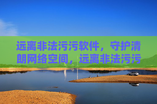 远离非法污污软件，守护清朗网络空间，远离非法污污软件，守护清朗网络