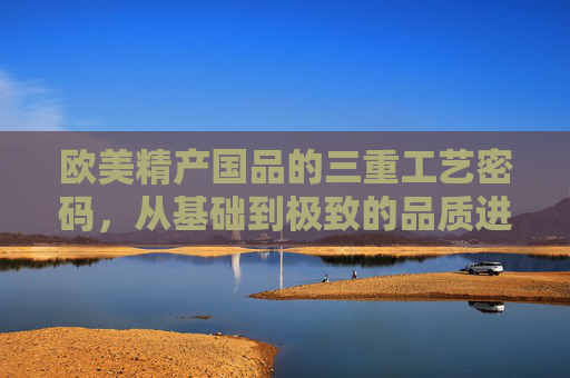 欧美精产国品的三重工艺密码，从基础到极致的品质进阶，欧美精产国品的三重工艺密码，从基础到极致的品质进阶