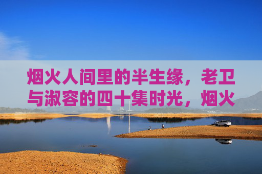 烟火人间里的半生缘，老卫与淑容的四十集时光，烟火里的半生缘，老卫与淑容四十集时光