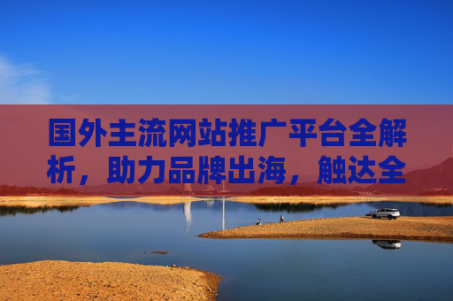 国外主流网站推广平台全解析，助力品牌出海，触达全球用户，助力品牌出海，国外主流网站推广平台全解析
