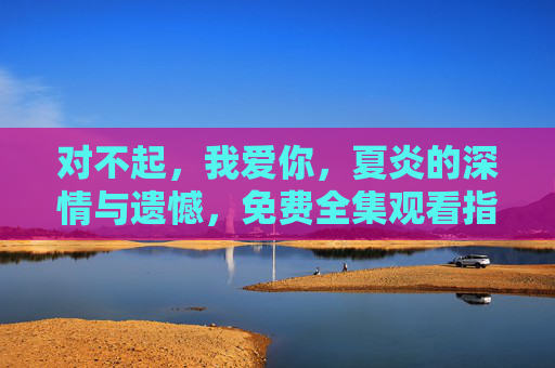 对不起，我爱你，夏炎的深情与遗憾，免费全集观看指南，对不起，我爱你，夏炎深情遗憾免费全集观看指南