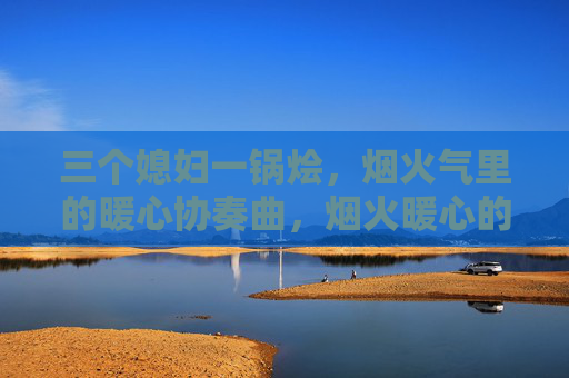 三个媳妇一锅烩，烟火气里的暖心协奏曲，烟火暖心的协奏曲，三个媳妇一锅烩