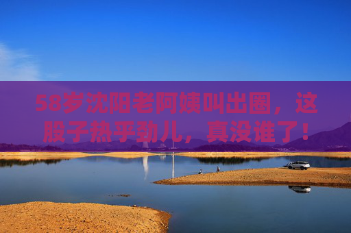 58岁沈阳老阿姨叫出圈，这股子热乎劲儿，真没谁了！58岁沈阳老阿姨凭热乎劲儿出圈