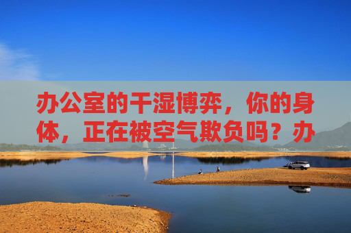 办公室的干湿博弈，你的身体，正在被空气欺负吗？办公室干湿博弈，你的身体，正在被空气欺负吗？