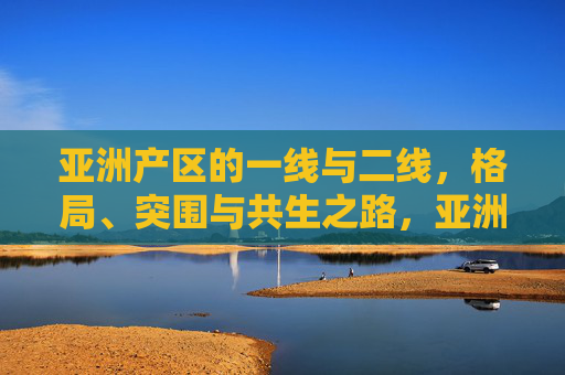 亚洲产区的一线与二线，格局、突围与共生之路，亚洲产区一线与二线，格局突围与共生之路