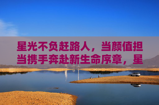 星光不负赶路人，当颜值担当携手奔赴新生命序章，星光不负，颜值担当携手奔赴新生命