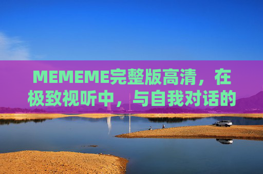 MEMEME完整版高清，在极致视听中，与自我对话的狂欢，MEMEME完整版高清，极致视听中的自我对话狂欢