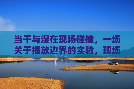 当干与湿在现场碰撞，一场关于播放边界的实验，现场干湿碰撞，播放边界实验