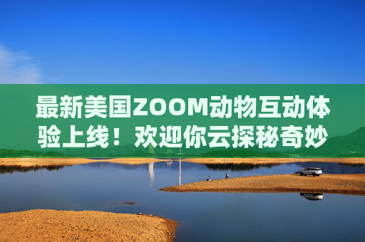 最新美国ZOOM动物互动体验上线！欢迎你云探秘奇妙动物世界，最新ZOOM动物互动体验，云探秘奇妙动物世界