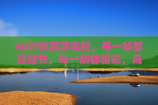 60分钟高清电视，每一帧都是细节，每一刻都精彩，高清60分钟，帧帧细节，刻刻精彩